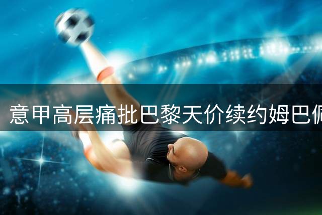 意甲高层痛批巴黎天价续约姆巴佩：足球经济面临崩盘危机