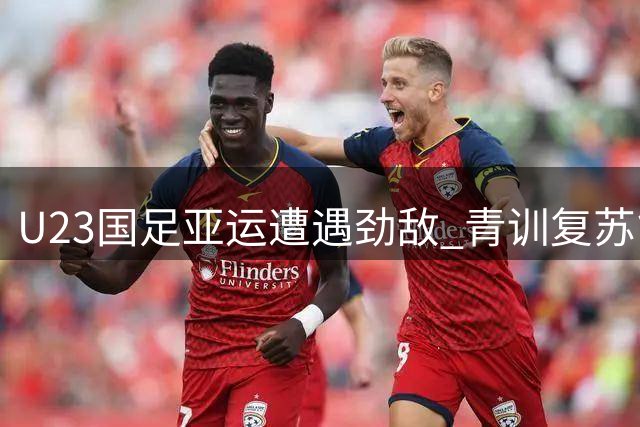 U23国足亚运遭遇劲敌 青训复苏能否突破"死亡之组"？